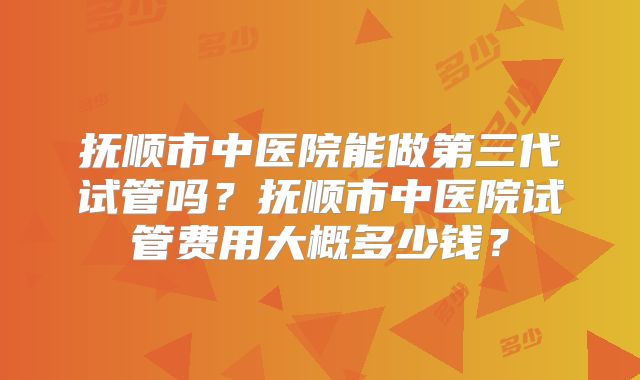 抚顺市中医院能做第三代试管吗？抚顺市中医院试管费用大概多少钱？