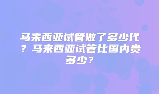 马来西亚试管做了多少代？马来西亚试管比国内贵多少？