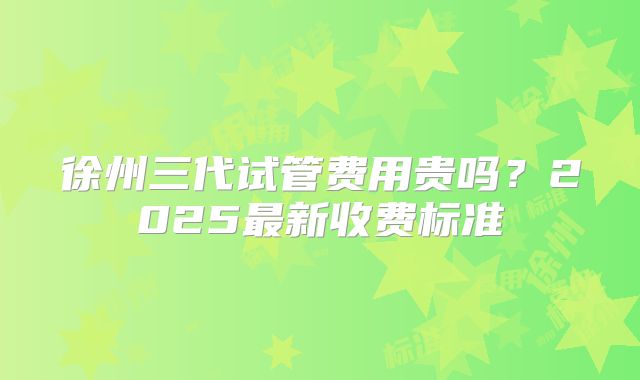 徐州三代试管费用贵吗？2025最新收费标准