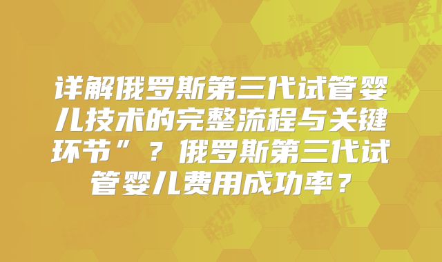 详解俄罗斯第三代试管婴儿技术的完整流程与关键环节”？俄罗斯第三代试管婴儿费用成功率？