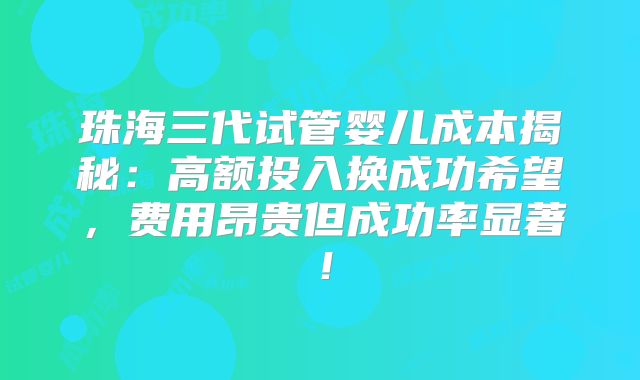 珠海三代试管婴儿成本揭秘：高额投入换成功希望，费用昂贵但成功率显著！