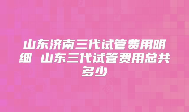 山东济南三代试管费用明细 山东三代试管费用总共多少
