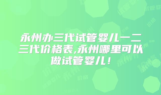 永州办三代试管婴儿一二三代价格表,永州哪里可以做试管婴儿！