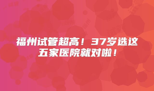 福州试管超高!37岁选这五家医院就对啦!