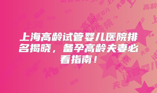 上海高龄试管婴儿医院排名揭晓，备孕高龄夫妻必看指南！