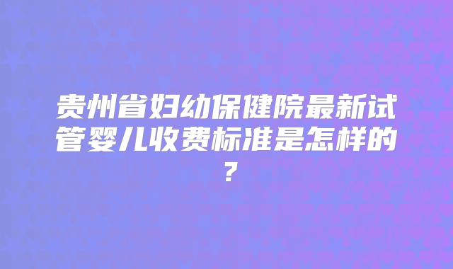 贵州省妇幼保健院最新试管婴儿收费标准是怎样的？
