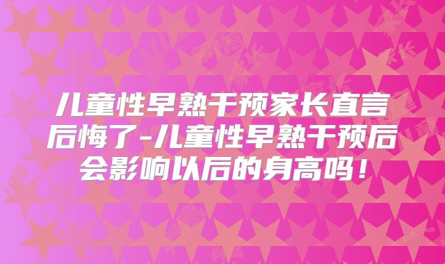 儿童性早熟干预家长直言后悔了-儿童性早熟干预后会影响以后的身高吗!