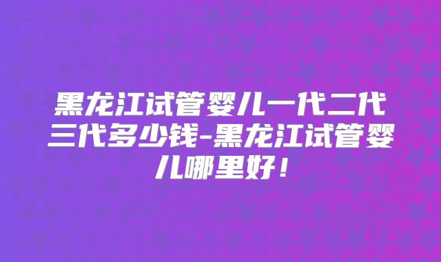 黑龙江试管婴儿一代二代三代多少钱-黑龙江试管婴儿哪里好！