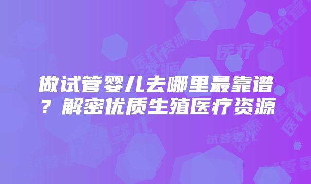 做试管婴儿去哪里最靠谱?解密优质生殖医疗资源