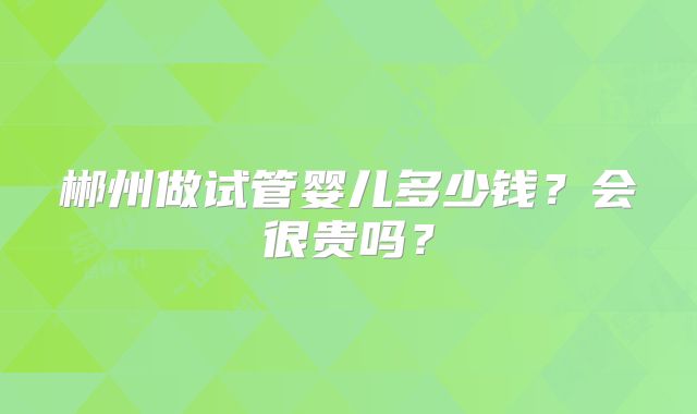 郴州做试管婴儿多少钱？会很贵吗？