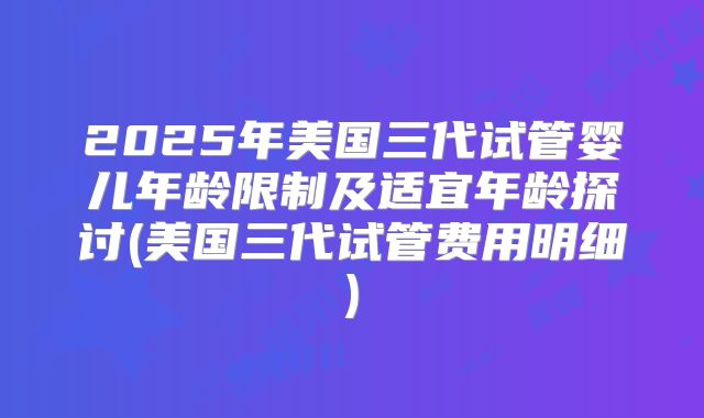 2025年美国三代试管婴儿年龄限制及适宜年龄探讨(美国三代试管费用明细)