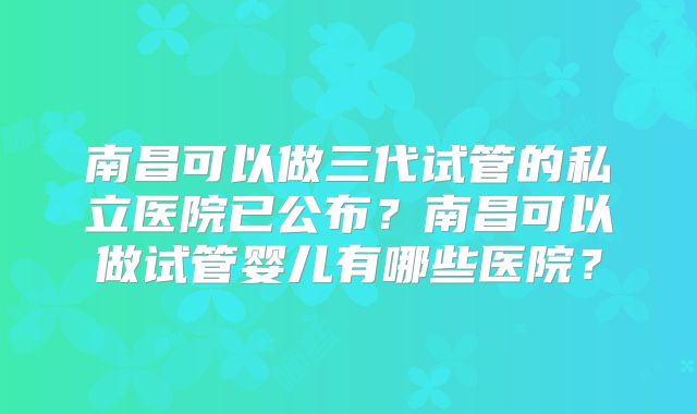 南昌可以做三代试管的私立医院已公布？南昌可以做试管婴儿有哪些医院？