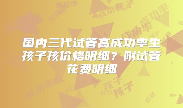 国内三代试管高成功率生孩子孩价格明细？附试管花费明细