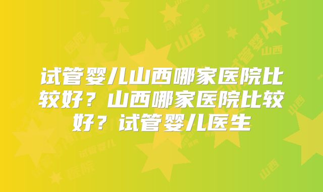 试管婴儿山西哪家医院比较好?山西哪家医院比较好?试管婴儿医生