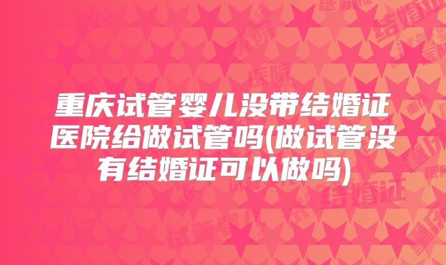重庆试管婴儿没带结婚证医院给做试管吗(做试管没有结婚证可以做吗)