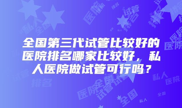 全国第三代试管比较好的医院排名哪家比较好，私人医院做试管可行吗？
