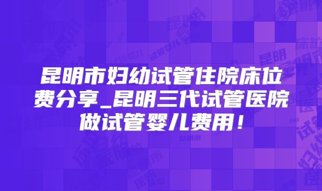 昆明市妇幼试管住院床位费分享_昆明三代试管医院做试管婴儿费用!