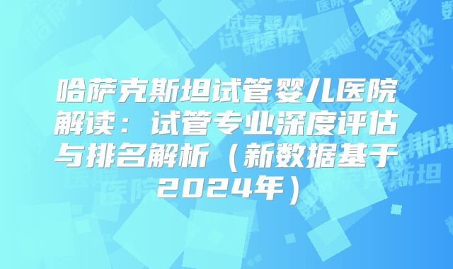 哈萨克斯坦试管婴儿医院解读:试管专业深度评估与排名解析(新数据基于2024年)