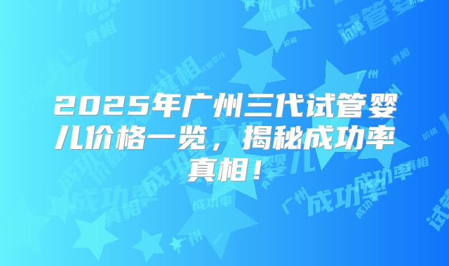 2025年广州三代试管婴儿价格一览，揭秘成功率真相！