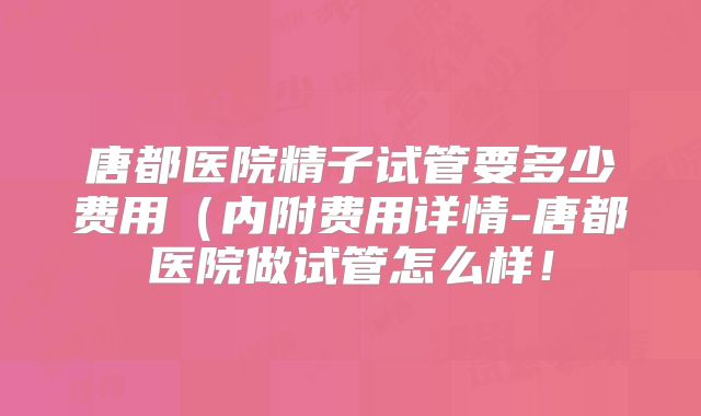 唐都医院精子试管要多少费用（内附费用详情-唐都医院做试管怎么样！