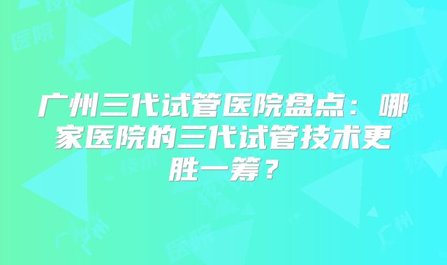 广州三代试管医院盘点:哪家医院的三代试管技术更胜一筹?