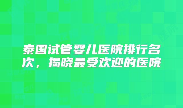 泰国试管婴儿医院排行名次，揭晓最受欢迎的医院