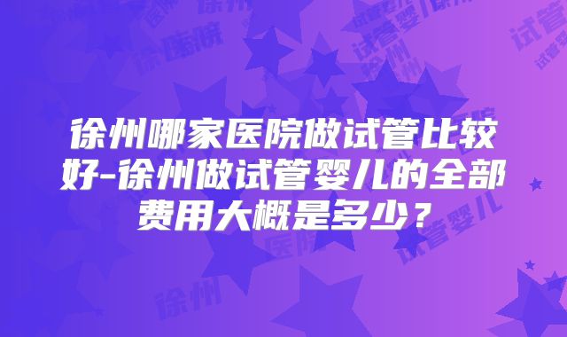 徐州哪家医院做试管比较好-徐州做试管婴儿的全部费用大概是多少？