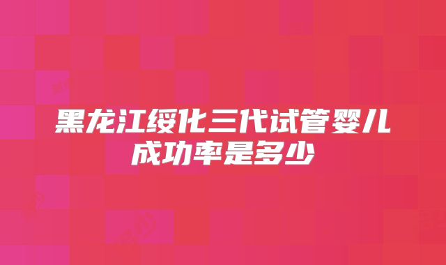 黑龙江绥化三代试管婴儿成功率是多少
