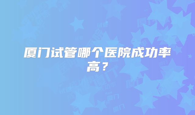 厦门试管哪个医院成功率高?