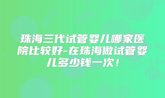 珠海三代试管婴儿哪家医院比较好-在珠海做试管婴儿多少钱一次!