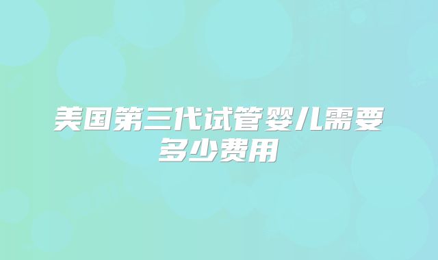 美国第三代试管婴儿需要多少费用