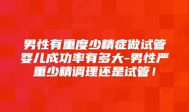 男性有重度少精症做试管婴儿成功率有多大-男性严重少精调理还是试管!