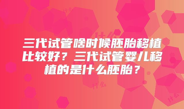 三代试管啥时候胚胎移植比较好？三代试管婴儿移植的是什么胚胎？