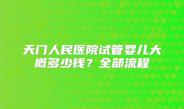 天门人民医院试管婴儿大概多少钱？全部流程