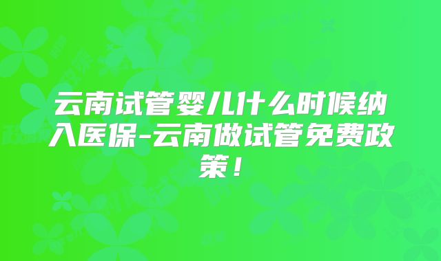 云南试管婴儿什么时候纳入医保-云南做试管免费政策!