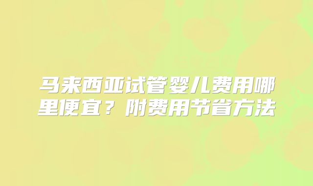 马来西亚试管婴儿费用哪里便宜?附费用节省方法