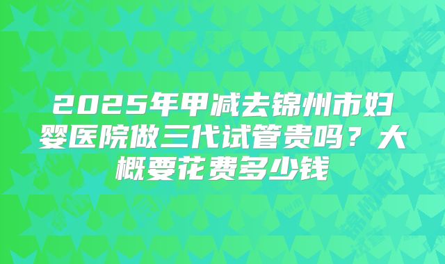 2025年甲减去锦州市妇婴医院做三代试管贵吗？大概要花费多少钱