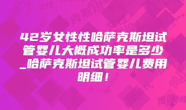 42岁女性性哈萨克斯坦试管婴儿大概成功率是多少_哈萨克斯坦试管婴儿费用明细！