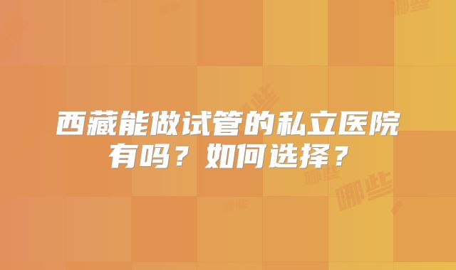 西藏能做试管的私立医院有吗？如何选择？