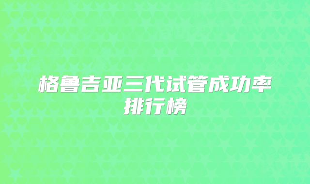 格鲁吉亚三代试管成功率排行榜