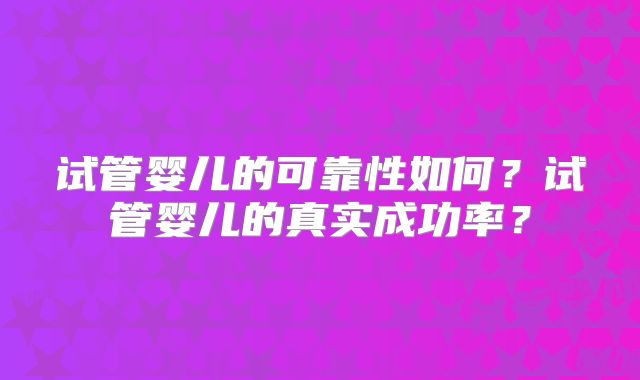 试管婴儿的可靠性如何?试管婴儿的真实成功率?