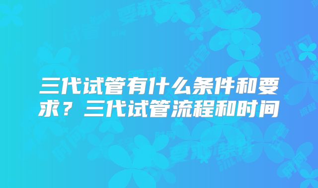 三代试管有什么条件和要求?三代试管流程和时间