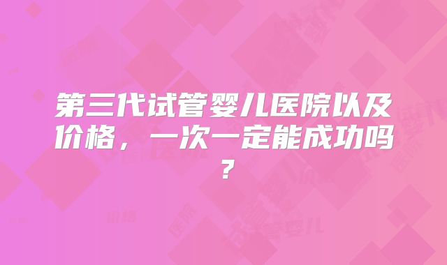 第三代试管婴儿医院以及价格，一次一定能成功吗？