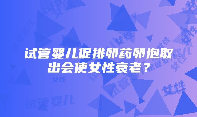 试管婴儿促排卵药卵泡取出会使女性衰老？