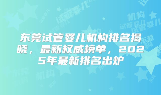 东莞试管婴儿机构排名揭晓，最新权威榜单，2025年最新排名出炉