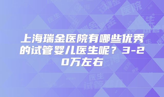 上海瑞金医院有哪些优秀的试管婴儿医生呢?3-20万左右