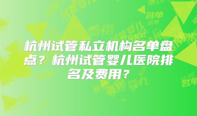 杭州试管私立机构名单盘点？杭州试管婴儿医院排名及费用？