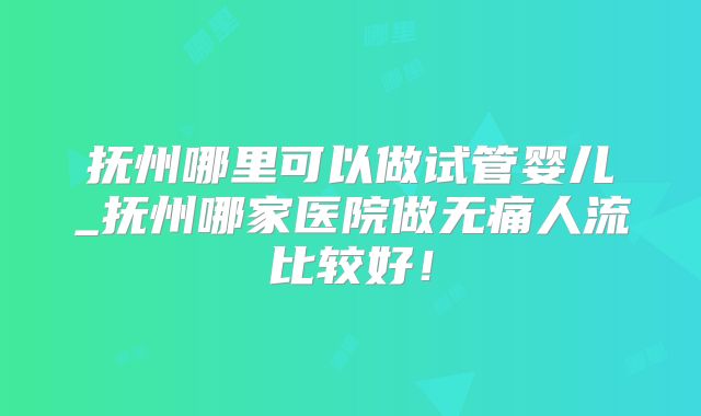 抚州哪里可以做试管婴儿_抚州哪家医院做无痛人流比较好！