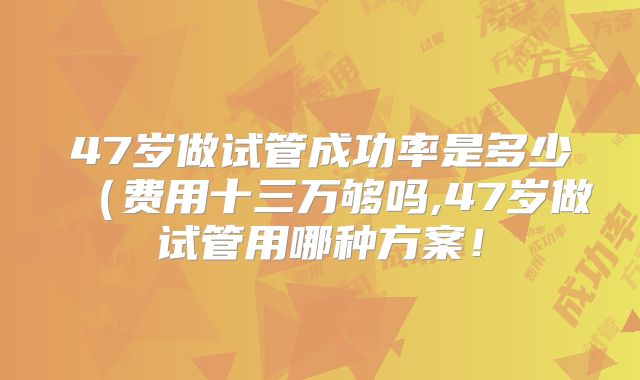 47岁做试管成功率是多少（费用十三万够吗,47岁做试管用哪种方案！