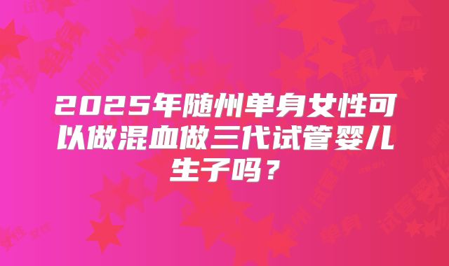 2025年随州单身女性可以做混血做三代试管婴儿生子吗？